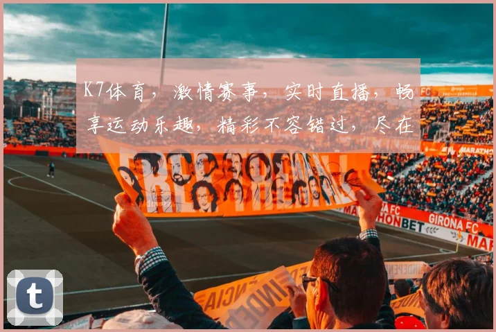 K7体育，激情赛事，实时直播，畅享运动乐趣，精彩不容错过，尽在K7