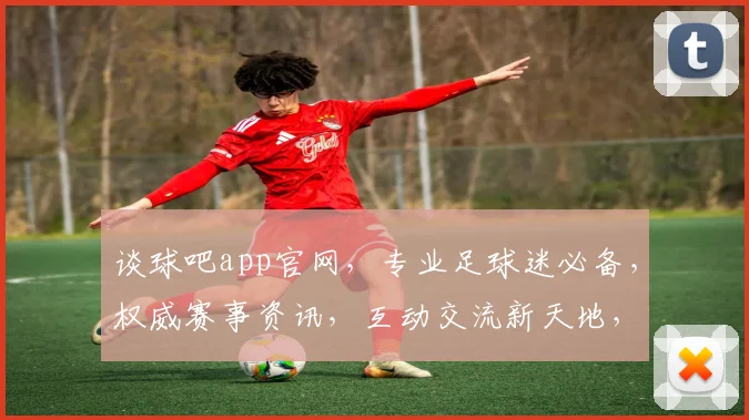 谈球吧app官网，专业足球迷必备，权威赛事资讯，互动交流新天地，一站式服务平台