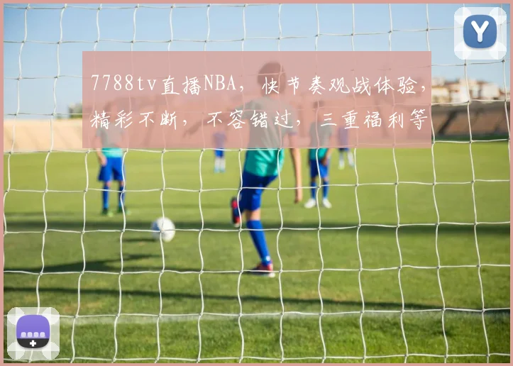 7788tv直播NBA，快节奏观战体验，精彩不断，不容错过，三重福利等你来