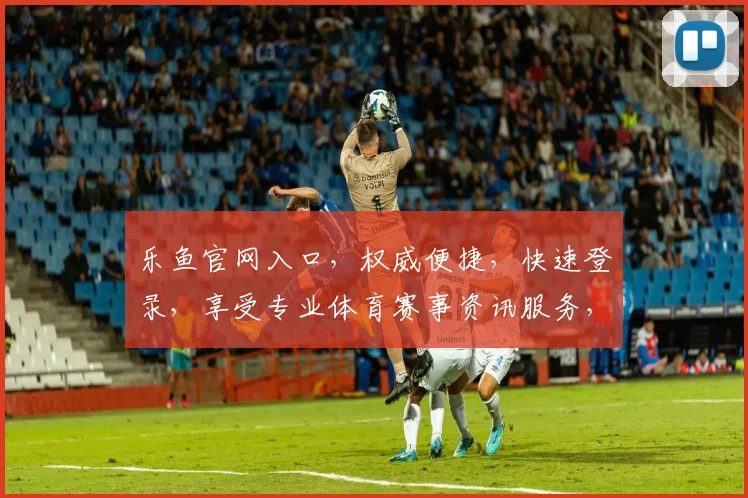 乐鱼官网入口，权威便捷，快速登录，享受专业体育赛事资讯服务，体验精彩瞬间
